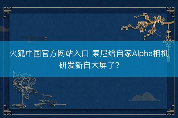 火狐中国官方网站入口 索尼给自家Alpha相机研发新自大屏了?