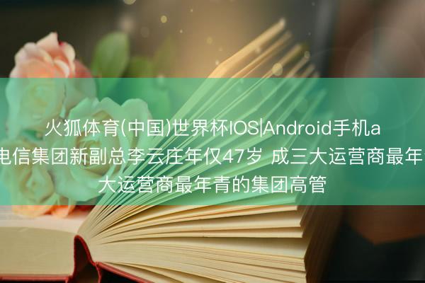 火狐体育(中国)世界杯IOS|Android手机app下载 中国电信集团新副总李云庄年仅47岁 成三大运营商最年青的集团高管