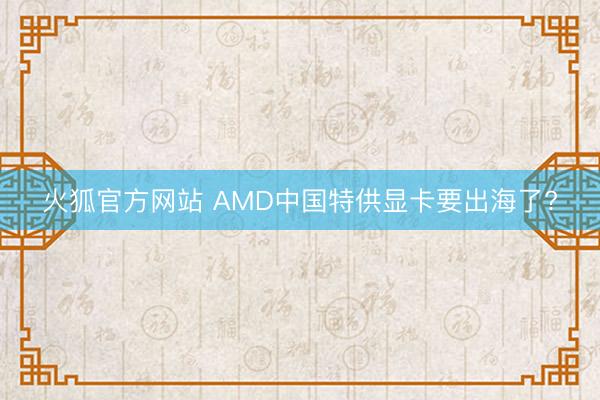 火狐官方网站 AMD中国特供显卡要出海了?