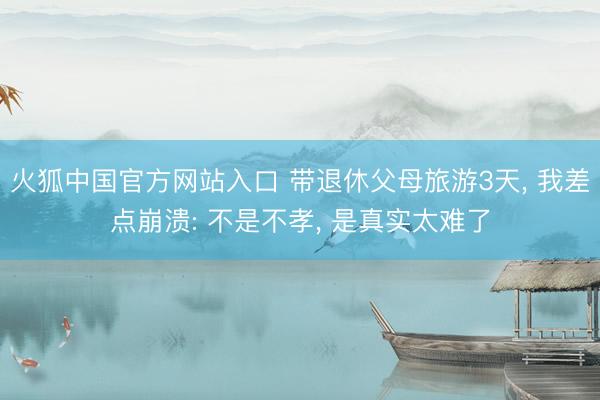 火狐中国官方网站入口 带退休父母旅游3天, 我差点崩溃: 不是不孝, 是真实太难了