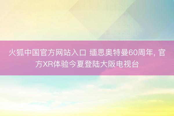 火狐中国官方网站入口 缅思奥特曼60周年， 官方XR体验今夏登陆大阪电视台