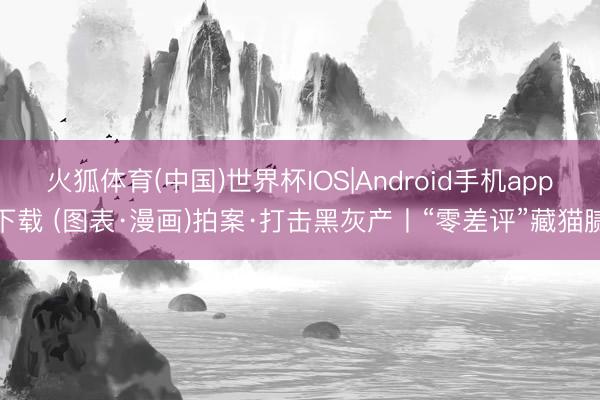 火狐体育(中国)世界杯IOS|Android手机app下载 (图表·漫画)拍案·打击黑灰产丨“零差评”藏猫腻
