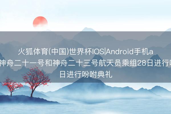 火狐体育(中国)世界杯IOS|Android手机app下载 神舟二十一号和神舟二十三号航天员乘组28日进行吩咐典礼
