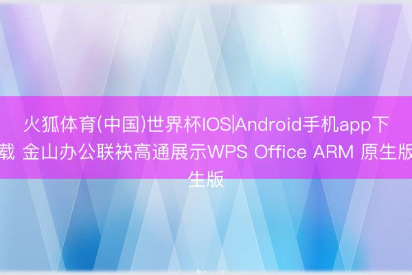 火狐体育(中国)世界杯IOS|Android手机app下载 金山办公联袂高通展示WPS Office ARM 原生版
