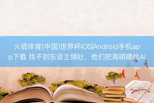 火狐体育(中国)世界杯IOS|Android手机app下载 找不到东谈主倾吐,他们把高明喂给AI