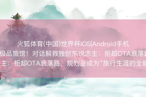 火狐体育(中国)世界杯IOS|Android手机app下载 爱彼迎考究进军极品旅馆！对话解救独创东说念主：拒却OTA衰落路，规划是成为“旅行生涯的全能应用”