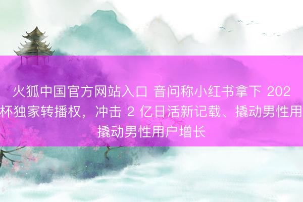火狐中国官方网站入口 音问称小红书拿下 2026 全国杯独家转播权，冲击 2 亿日活新记载、撬动男性用户增长