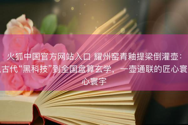 火狐中国官方网站入口 耀州窑青釉提梁倒灌壶：从古代“黑科技”到全国盘算玄学，一壶通联的匠心寰宇
