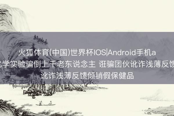 火狐体育(中国)世界杯IOS|Android手机app下载 初中化学实验骗倒上千老东说念主 诳骗团伙讹诈浅薄反馈倾销假保健品
