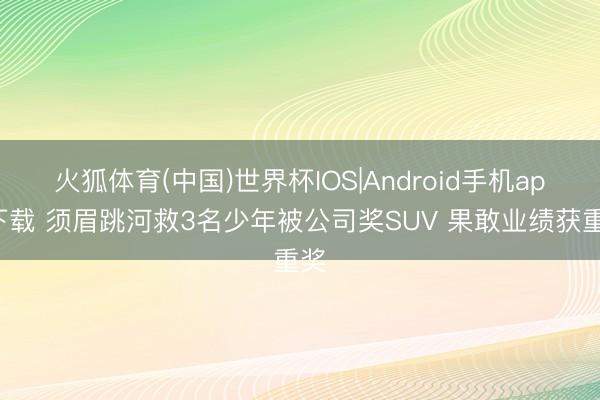 火狐体育(中国)世界杯IOS|Android手机app下载 须眉跳河救3名少年被公司奖SUV 果敢业绩获重奖
