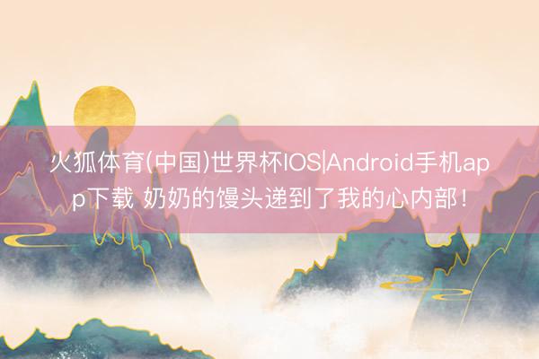 火狐体育(中国)世界杯IOS|Android手机app下载 奶奶的馒头递到了我的心内部！