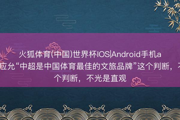 火狐体育(中国)世界杯IOS|Android手机app下载 我应允“中超是中国体育最佳的文旅品牌”这个判断,不光是直观