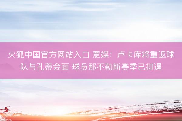 火狐中国官方网站入口 意媒:卢卡库将重返球队与孔蒂会面 球员那不勒斯赛季已抑遏