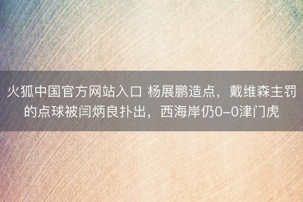 火狐中国官方网站入口 杨展鹏造点，戴维森主罚的点球被闫炳良扑出，西海岸仍0-0津门虎