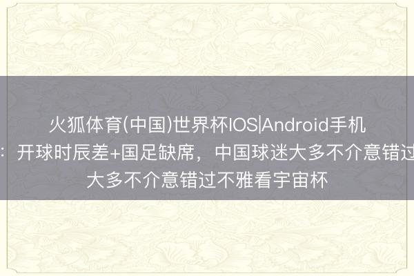 火狐体育(中国)世界杯IOS|Android手机app下载 港媒：开球时辰差+国足缺席，中国球迷大多不介意错过不雅看宇宙杯