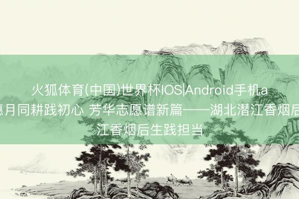 火狐体育(中国)世界杯IOS|Android手机app下载 穗月同耕践初心 芳华志愿谱新篇——湖北潜江香烟后生践担当