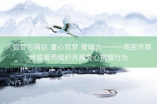 火狐官方网站 童心筑梦 爱暖六一——高密市商场监管局组织开展爱心捐赠行为