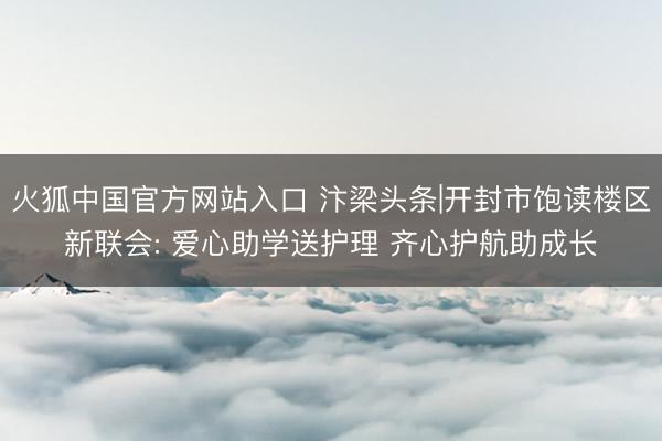 火狐中国官方网站入口 汴梁头条|开封市饱读楼区新联会: 爱心助学送护理 齐心护航助成长