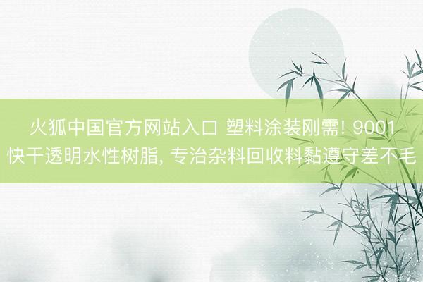 火狐中国官方网站入口 塑料涂装刚需! 9001快干透明水性树脂， 专治杂料回收料黏遵守差不毛