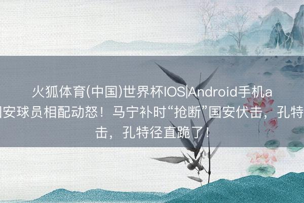 火狐体育(中国)世界杯IOS|Android手机app下载 国安球员相配动怒！马宁补时“抢断”国安伏击，孔特径直跪了！