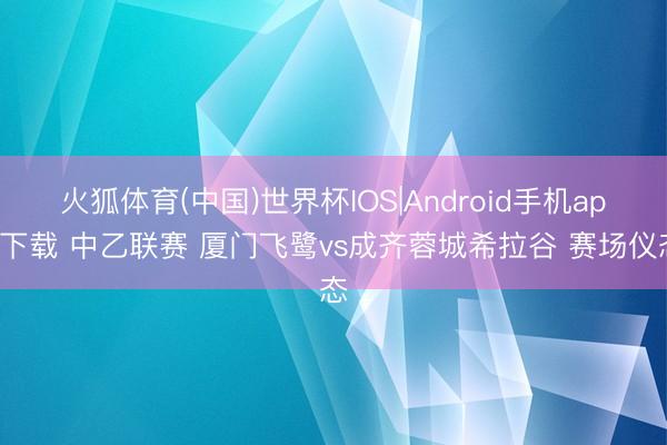火狐体育(中国)世界杯IOS|Android手机app下载 中乙联赛 厦门飞鹭vs成齐蓉城希拉谷 赛场仪态
