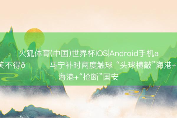 火狐体育(中国)世界杯IOS|Android手机app下载 哭笑不得😂马宁补时两度触球 “头球横敲”海港+“抢断”国安