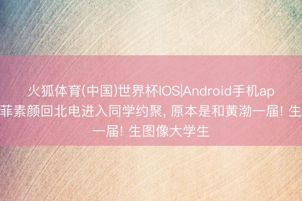 火狐体育(中国)世界杯IOS|Android手机app下载 刘亦菲素颜回北电进入同学约聚， 原本是和黄渤一届! 生图像大学生