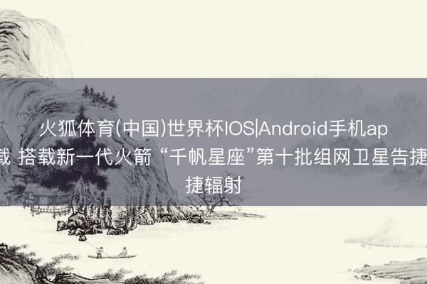 火狐体育(中国)世界杯IOS|Android手机app下载 搭载新一代火箭 “千帆星座”第十批组网卫星告捷辐射