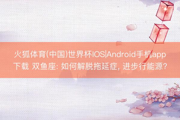 火狐体育(中国)世界杯IOS|Android手机app下载 双鱼座: 如何解脱拖延症， 进步行能源?