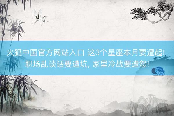 火狐中国官方网站入口 这3个星座本月要遭起! 职场乱谈话要遭坑， 家里冷战要遭怨!