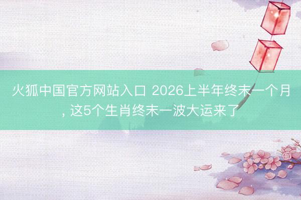 火狐中国官方网站入口 2026上半年终末一个月， 这5个生肖终末一波大运来了