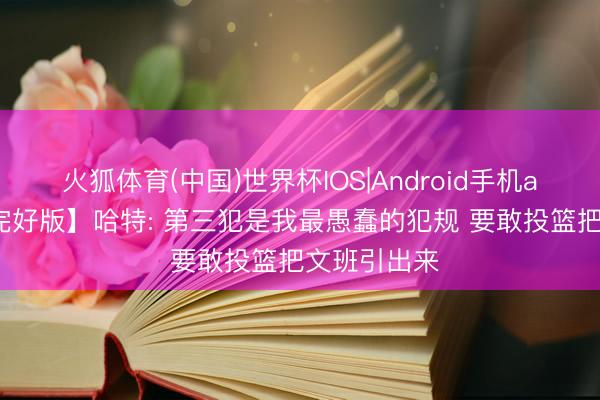 火狐体育(中国)世界杯IOS|Android手机app下载 【完好版】哈特: 第三犯是我最愚蠢的犯规 要敢投篮把文班引出来