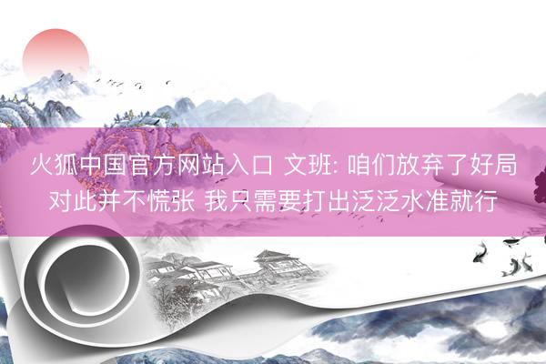 火狐中国官方网站入口 文班: 咱们放弃了好局对此并不慌张 我只需要打出泛泛水准就行