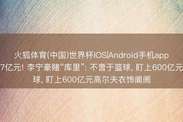 火狐体育(中国)世界杯IOS|Android手机app下载 总价值超27亿元! 李宁豪赌“库里”: 不啻于篮球， 盯上600亿元高尔夫衣饰阛阓