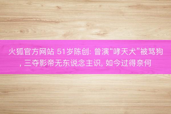 火狐官方网站 51岁陈创: 曾演“哮天犬”被骂狗， 三夺影帝无东说念主识， 如今过得奈何