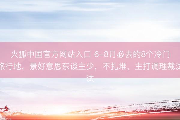 火狐中国官方网站入口 6-8月必去的8个冷门旅行地,景好意思东谈主少,不扎堆,主打调理裁汰