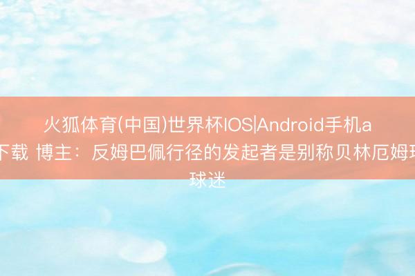 火狐体育(中国)世界杯IOS|Android手机app下载 博主:反姆巴佩行径的发起者是别称贝林厄姆球迷
