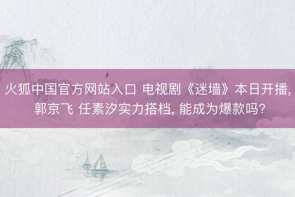 火狐中国官方网站入口 电视剧《迷墙》本日开播， 郭京飞 任素汐实力搭档， 能成为爆款吗?