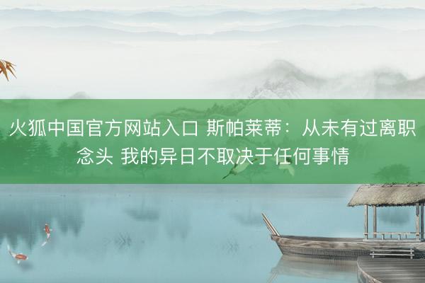 火狐中国官方网站入口 斯帕莱蒂：从未有过离职念头 我的异日不取决于任何事情