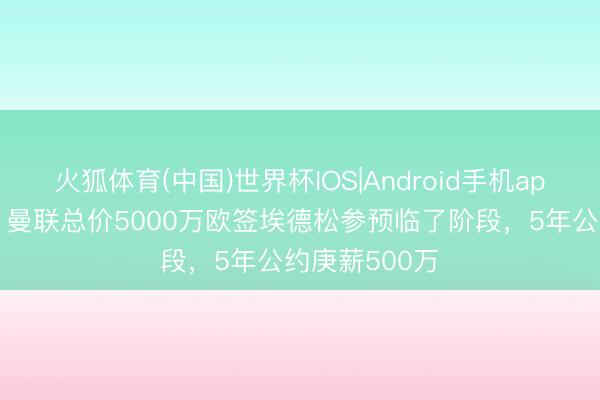 火狐体育(中国)世界杯IOS|Android手机app下载 记者：曼联总价5000万欧签埃德松参预临了阶段，5年公约庚薪500万