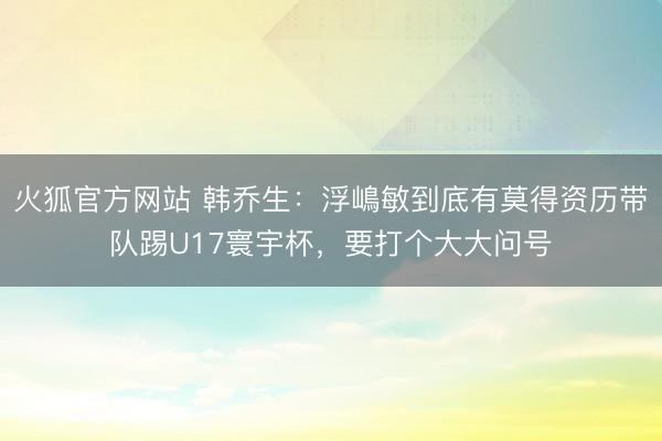 火狐官方网站 韩乔生：浮嶋敏到底有莫得资历带队踢U17寰宇杯，要打个大大问号