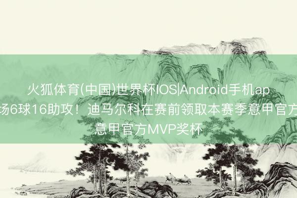 火狐体育(中国)世界杯IOS|Android手机app下载 34场6球16助攻！迪马尔科在赛前领取本赛季意甲官方MVP奖杯