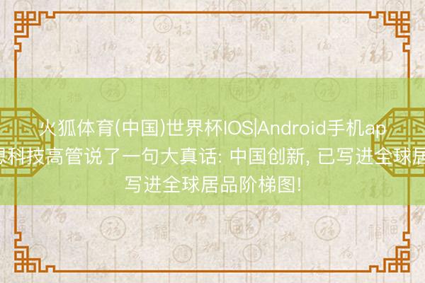 火狐体育(中国)世界杯IOS|Android手机app下载 新想科技高管说了一句大真话: 中国创新， 已写进全球居品阶梯图!