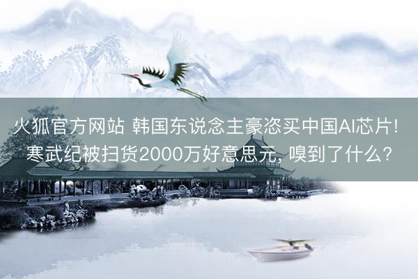 火狐官方网站 韩国东说念主豪恣买中国AI芯片! 寒武纪被扫货2000万好意思元， 嗅到了什么?