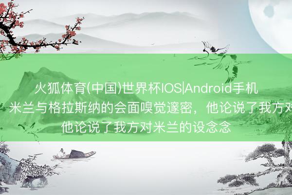 火狐体育(中国)世界杯IOS|Android手机app下载 意媒:米兰与格拉斯纳的会面嗅觉邃密,他论说了我方对米兰的设念念