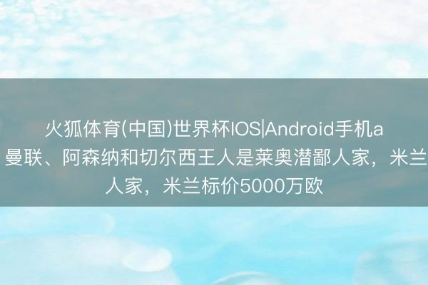 火狐体育(中国)世界杯IOS|Android手机app下载 罗体：曼联、阿森纳和切尔西王人是莱奥潜鄙人家，米兰标价5000万欧