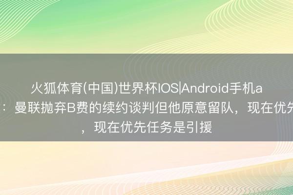 火狐体育(中国)世界杯IOS|Android手机app下载 镜报：曼联抛弃B费的续约谈判但他原意留队，现在优先任务是引援