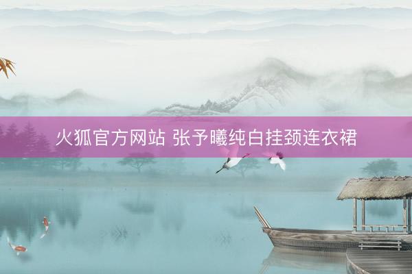 火狐官方网站 张予曦纯白挂颈连衣裙