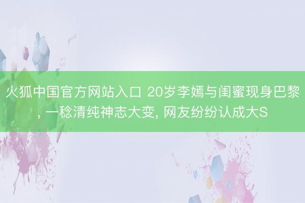 火狐中国官方网站入口 20岁李嫣与闺蜜现身巴黎， 一稔清纯神志大变， 网友纷纷认成大S