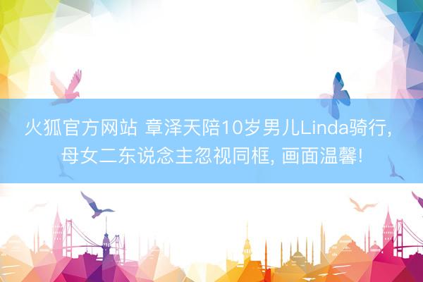火狐官方网站 章泽天陪10岁男儿Linda骑行， 母女二东说念主忽视同框， 画面温馨!